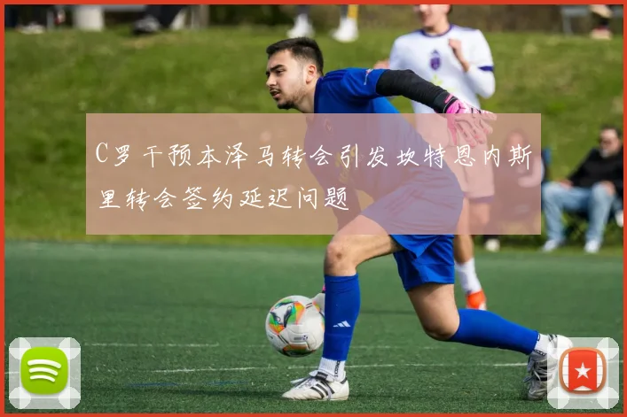 C罗干预本泽马转会引发坎特恩内斯里转会签约延迟问题