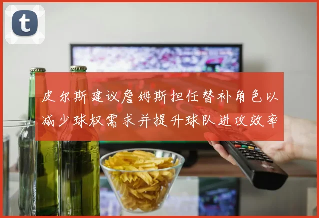 皮尔斯建议詹姆斯担任替补角色以减少球权需求并提升球队进攻效率