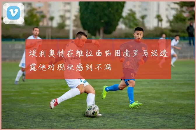 埃利奥特在维拉面临困境罗马诺透露他对现状感到不满