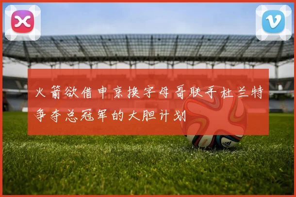 火箭欲借申京换字母哥联手杜兰特争夺总冠军的大胆计划