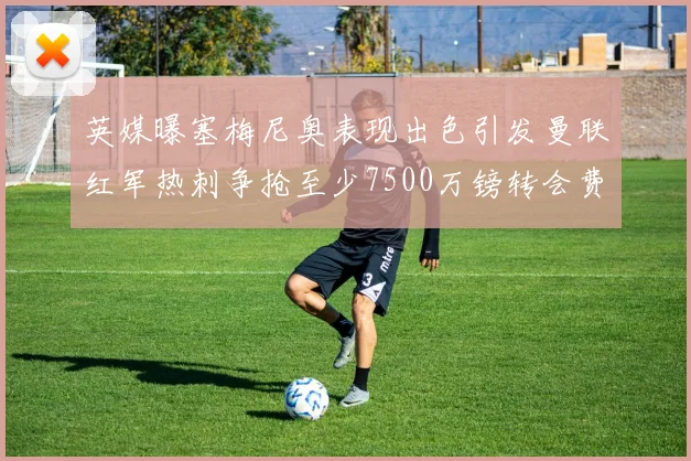 英媒曝塞梅尼奥表现出色引发曼联红军热刺争抢至少7500万镑转会费