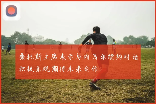 桑托斯主席表示与内马尔续约对话积极乐观期待未来合作