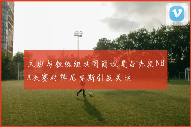 文班与教练组共同商议是否先发NBA决赛对阵尼克斯引发关注