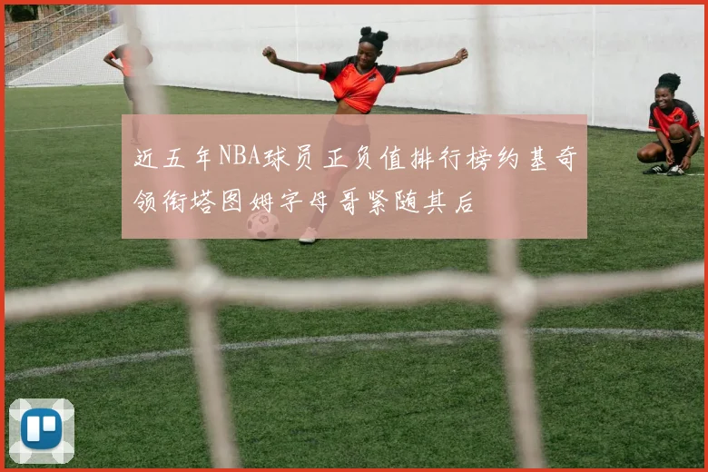近五年NBA球员正负值排行榜约基奇领衔塔图姆字母哥紧随其后