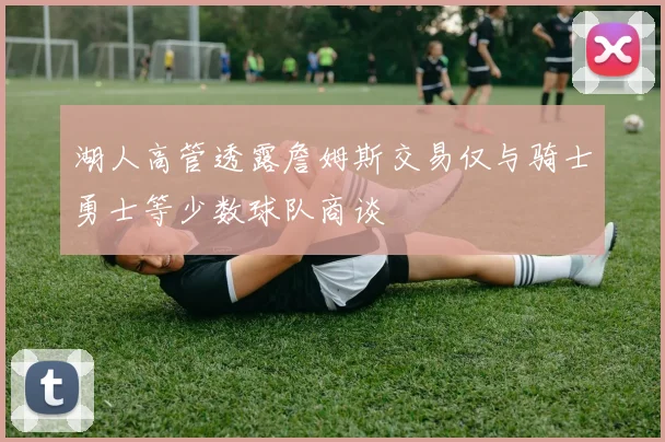 湖人高管透露詹姆斯交易仅与骑士勇士等少数球队商谈