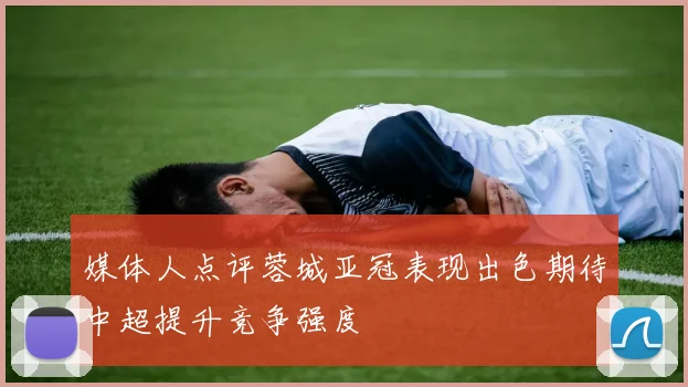 媒体人点评蓉城亚冠表现出色期待中超提升竞争强度