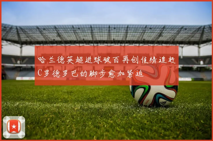 哈兰德英超进球破百再创佳绩追赶C罗德罗巴的脚步愈加紧迫