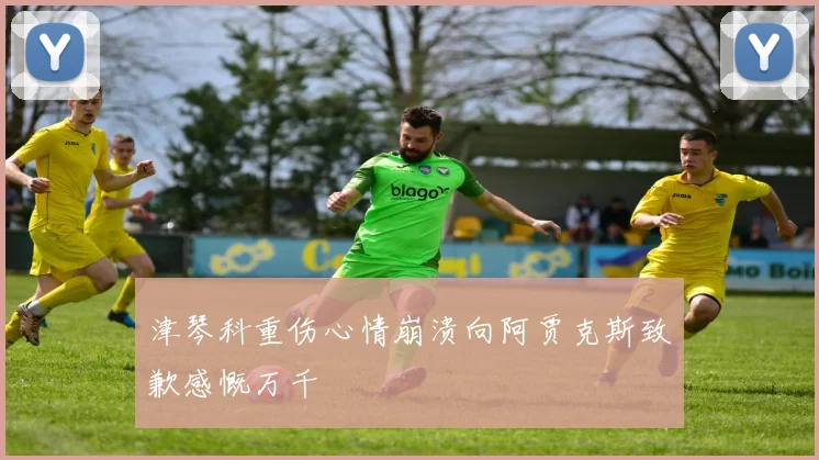 津琴科重伤心情崩溃向阿贾克斯致歉感慨万千