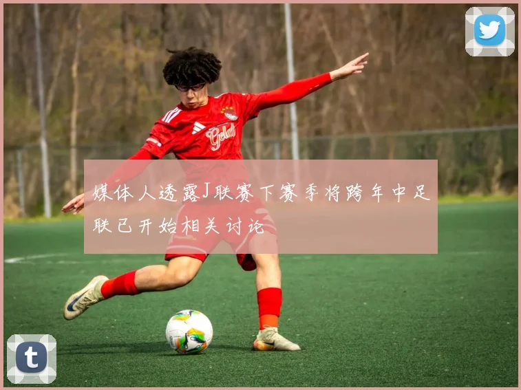 媒体人透露J联赛下赛季将跨年中足联已开始相关讨论