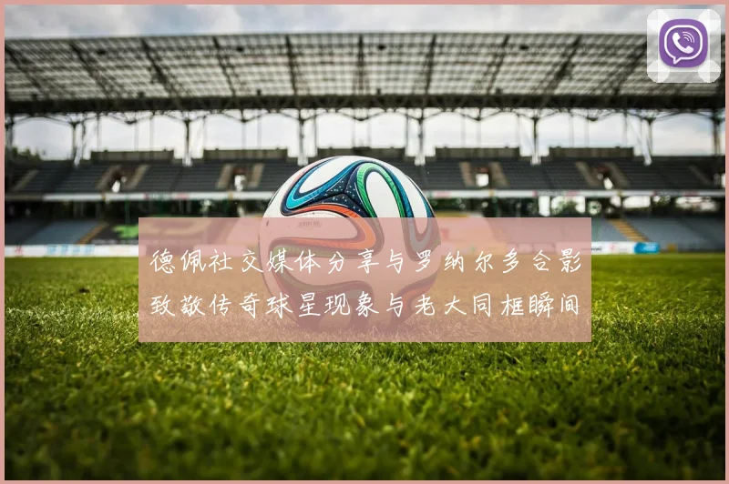 德佩社交媒体分享与罗纳尔多合影致敬传奇球星现象与老大同框瞬间