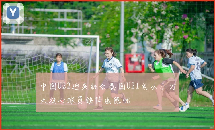 中国U22迎来机会泰国U21或以小打大核心球员缺阵成隐忧