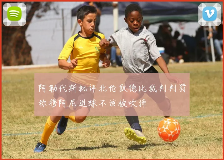 阿勒代斯批评北伦敦德比裁判判罚称穆阿尼进球不该被吹掉