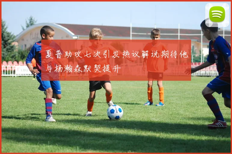 夏普助攻七次引发热议解说期待他与杨瀚森默契提升