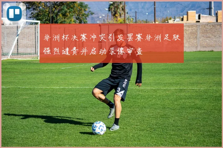 非洲杯决赛冲突引发罢赛非洲足联强烈谴责并启动录像审查