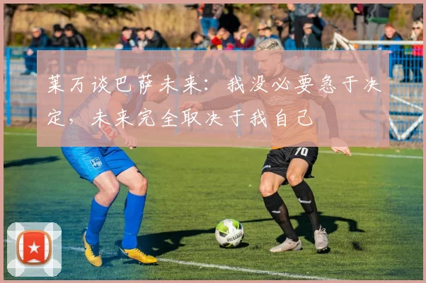 莱万谈巴萨未来：我没必要急于决定，未来完全取决于我自己